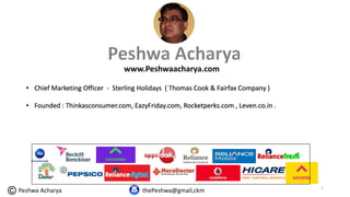 www.Peshwaacharya.com
thePeshwa@gmail,ckm
• Chief Marketing Officer - Sterling Holidays ( Thomas Cook & Fairfax Company )
• Founded : Thinkasconsumer.com, EazyFriday.com, Rocketperks.com , Leven.co.in .
1
Peshwa Acharya
 