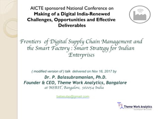 Frontiers of Digital Supply Chain Management and
the Smart Factory : Smart Strategy for Indian
Enterprises
( modified version of ) talk delivered on Nov 16, 2017 by
Dr. P. Balasubramanian, Ph.D.
Founder & CEO, Theme Work Analytics, Bangalore
at MSRIT, Bangalore, 560054 India
balasubp@gmail.com
AICTE sponsored National Conference on
Making of a Digital India-Renewed
Challenges, Opportunities and Effective
Deliverables
 