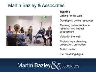 Martin Bazley & Associates
Training
Writing for the web
Developing online resources
Planning online audience
research and impact
assessment
Video for the web
Podcasting – planning,
production, promotion
Social media
Etc: ‘anything digital’
 