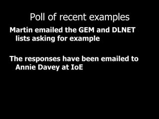 Poll of recent examples
Martin emailed the GEM and DLNET
lists asking for example
The responses have been emailed to
Annie Davey at IoE
 