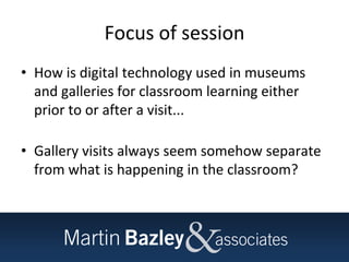 Focus of session
• How is digital technology used in museums
and galleries for classroom learning either
prior to or after a visit...
• Gallery visits always seem somehow separate
from what is happening in the classroom?
 