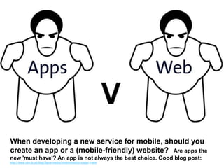 When developing a new service for mobile, should you
create an app or a (mobile-friendly) website? Are apps the
new 'must have'? An app is not always the best choice. Good blog post:
http://www.vam.ac.uk/blog/digital-media/museumnext2014-apps-v-web
 