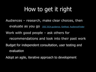 How to get it right
Audiences – research, make clear choices, then
evaluate as you go JISC SCA guidance, GetReal, AudienceFinder
Work with good people – ask others for
recommendations and look into their past work
Budget for independent consultation, user testing and
evaluation
Adopt an agile, iterative approach to development
 