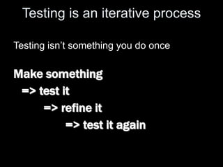 Testing is an iterative process
Testing isn’t something you do once
Make something
=> test it
=> refine it
=> test it again
 
