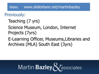 Martin Bazley
Previously:
• Teaching (7 yrs)
• Science Museum, London, Internet
Projects (7yrs)
• E-Learning Officer, Museums,Libraries and
Archives (MLA) South East (3yrs)
Slides: www.slideshare.net/martinbazley
 