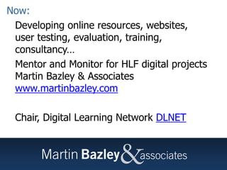 Martin BazleyNow:
• Developing online resources, websites,
user testing, evaluation, training,
consultancy…
• Mentor and Monitor for HLF digital projects
Martin Bazley & Associates
www.martinbazley.com
• Chair, Digital Learning Network DLNET
 