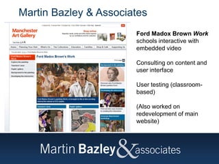 Martin Bazley & Associates
Ford Madox Brown Work
schools interactive with
embedded video
Consulting on content and
user interface
User testing (classroom-
based)
(Also worked on
redevelopment of main
website)
 