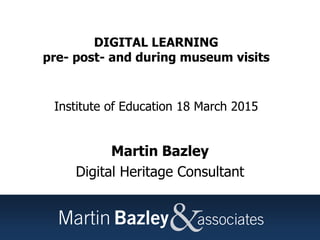 DIGITAL LEARNING
pre- post- and during museum visits
Institute of Education 18 March 2015
Martin Bazley
Digital Heritage Consultant
 