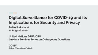 Digital Surveillance for COVID-19 and its
Implications for Security and Privacy
Rohini Lakshané
12 August 2020
United Nations DPPA-DPO
(un)data Seminar Series on Outrageous Questions
CC-BY
(https://about.me/rohini)
 