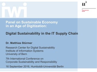 Panel on Sustainable Economy
in an Age of Digitization:
Digital Sustainability in the IT Supply Chain
Dr. Matthias Stürmer
Research Center for Digital Sustainability
Institute of Information Systems
University of Bern
7th International Conference on
Corporate Sustainability and Responsibility
16 September 2016, Humboldt-Universität Berlin
 