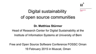 Digital sustainability of open source communitiesFOSSC Oman, 19 February 2015 1
Digital sustainability
of open source communities
Dr. Matthias Stürmer
Head of Research Center for Digital Sustainability at the
Institute of Information Systems at University of Bern
Free and Open Source Software Conference FOSSC Oman
19 February 2015 in Muscat, Oman
 