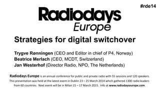 Strategies for digital switchover
Trygve Rønningen (CEO and Editor in chief of P4, Norway)
Beatrice Merlach (CEO, MCDT, Switzerland)
Jan Westerhof (Director Radio, NPO, The Netherlands)
#rde14
Radiodays Europe is an annual conference for public and private radio with 55 sessions and 120 speakers.
This presentation was held at the latest event in Dublin 23 – 25 March 2014 which gathered 1300 radio leaders
from 60 countries. Next event will be in Milan 15 – 17 March 2015. Info at www.radiodayseurope.com.
 