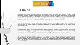 DIGITALSY
Professional Search Engine Optimization solutions can raise your website above your rivals. According to Search Engine
Optimization specialists, they assist business owners supply their sites to leading rank internet search engine. They guarantee
that the site has a special setting that attracts Net users. Search engine optimization professionals use the most recent analytics
solution, which has a favorable effect on an internet site. SEO companies are facing fantastic competitors in the Search Engine
Optimization field. However, they introduce assured SEO services to cope with the competitors DIGITALSY.
These SEO companies have a method needing clients to pay the significant search engines (including Yahoo and google) for
month-to-month site upkeep. However, the business has guaranteed SEO services, where clients do not pay upkeep for that
month DIGITALSY UK.
Google has stayed leading, because they have precise techniques and also algorithms that provide reliable results to the
searchers. However, Google has actually made it hard for internet designers to use optimization techniques in controling
internet search engine. This is why SEO firms have the assured Search Engine Optimization cash reimbursement UK.
SEO business ensure that assured SEO services consist of the Google's web designer guidelines. Webmaster standards increase
web site rank and also search activity. The solutions clients receive from Search Engine Optimization specialists resemble
marathons. However, clients should understand that SEO tricks can have a terrific impact on a website and also damages it-
which is why they have to make use of the legitimate Search Engine Optimization techniques in order to obtain impressive
results DIGITALSY UK.
 