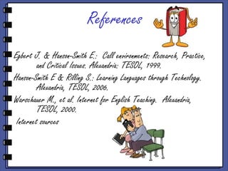 References
Egbert J. & Hanson-Smith E.: Call environments: Research, Practice,
          and Critical Issues. Alexandria: TESOL, 1999.
Hanson-Smith E & Rilling S.: Learning Languages through Technology.
          Alexandria, TESOL, 2006.
Warschauer M., et al. Internet for English Teaching. Alexandria,
          TESOL, 2000.
  Internet sources
 
 