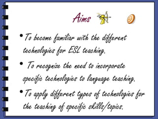 Aims
•To become familiar with the different
 technologies for ESL teaching.
• To recognize the need to incorporate
 specific technologies to language teaching.
•To apply different types of technologies for
 the teaching of specific skills/topics.
 