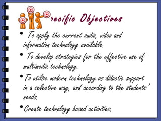 Specific Objectives
• To apply the current audio, video and
 information technology available.
• To develop strategies for the effective use of
 multimedia technology.
•To utilize modern technology as didactic support
 in a selective way, and according to the students’
 needs.
•Create technology based activities.
 