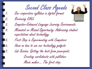 Second Class Agenda
1.   Our cooperative syllabus in digital format
2.   Reviewing CALL
3.   Computer-Enhanced Language Learning Environments.
4.   Mismatch or Missed Opportunity: Addressing student
     expectations about technology.
5.   First Step in Experimenting with Computers
6.   Ideas on how to use our technology gadgets
7.   Lab Session: Getting the best from powerpoint.
             Creating worksheets with publisher
             Movie maker... The first step.
 