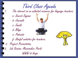 Third Class Agenda
1.    The internet as an unlimited resource for language teachers.
      a- Search Engines
      b- Journals
      c- Emails
      d- Blogs
      e- Podcasts
      f- Useful websites for teachers.
 2. Project Presentation.
3. Lab Session: Moviemaker Part2
                WWW at large
 