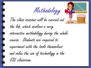 Methodology
The class sessions will be carried out in
the lab, which involves a very
interactive methodology during the whole
course. Students are required to
experiment with the tools themselves
and value the use of technology in the
ESL classroom.
 