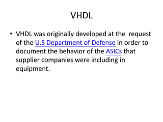 VHDL
• VHDL was originally developed at the request
of the U.S Department of Defense in order to
document the behavior of the ASICs that
supplier companies were including in
equipment.
 