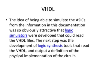VHDL
• The idea of being able to simulate the ASICs
from the information in this documentation
was so obviously attractive that logic
simulators were developed that could read
the VHDL files. The next step was the
development of logic synthesis tools that read
the VHDL, and output a definition of the
physical implementation of the circuit.
 
