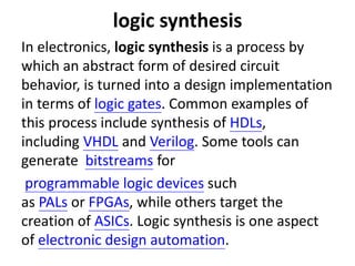 logic synthesis
In electronics, logic synthesis is a process by
which an abstract form of desired circuit
behavior, is turned into a design implementation
in terms of logic gates. Common examples of
this process include synthesis of HDLs,
including VHDL and Verilog. Some tools can
generate bitstreams for
programmable logic devices such
as PALs or FPGAs, while others target the
creation of ASICs. Logic synthesis is one aspect
of electronic design automation.
 