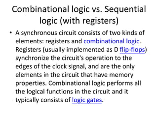 Combinational logic vs. Sequential
logic (with registers)
• A synchronous circuit consists of two kinds of
elements: registers and combinational logic.
Registers (usually implemented as D flip-flops)
synchronize the circuit's operation to the
edges of the clock signal, and are the only
elements in the circuit that have memory
properties. Combinational logic performs all
the logical functions in the circuit and it
typically consists of logic gates.
 