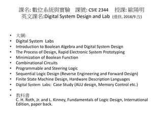 課名: 數位系統與實驗 課號: CSIE 2344 授課: 歐陽明
英文課名:Digital System Design and Lab (選修, 2018/9 改)
• 大綱:
• Digital System Labs
• Introduction to Boolean Algebra and Digital System Design
• The Process of Design, Rapid Electronic System Prototyping
• Minimization of Boolean Function
• Combinational Circuits
• Programmable and Steering Logic
• Sequential Logic Design (Reverse Engineering and Forward Design)
• Finite State Machine Design, Hardware Description Languages
• Digital System Labs: Case Study (ALU design, Memory Control etc.)
•
• 教科書
C. H. Roth, Jr. and L. Kinney, Fundamentals of Logic Design, International
Edition, paper back.
 