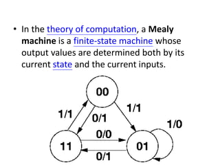 • In the theory of computation, a Mealy
machine is a finite-state machine whose
output values are determined both by its
current state and the current inputs.
 