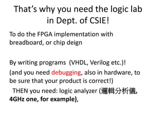 That’s why you need the logic lab
in Dept. of CSIE!
To do the FPGA implementation with
breadboard, or chip deign
By writing programs (VHDL, Verilog etc.)!
(and you need debugging, also in hardware, to
be sure that your product is correct!)
THEN you need: logic analyzer (邏輯分析儀,
4GHz one, for example),
 