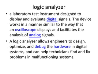 logic analyzer
• a laboratory test instrument designed to
display and evaluate digital signals. The device
works in a manner similar to the way that
an oscilloscope displays and facilitates the
analysis of analog signals.
• A logic analyzer allows engineers to design,
optimize, and debug the hardware in digital
systems, and can help technicians find and fix
problems in malfunctioning systems.
 
