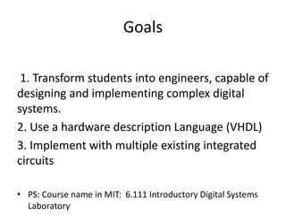 Goals
1. Transform students into engineers, capable of
designing and implementing complex digital
systems.
2. Use a hardware description Language (VHDL)
3. Implement with multiple existing integrated
circuits
• PS: Course name in MIT: 6.111 Introductory Digital Systems
Laboratory
 