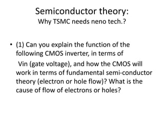 Semiconductor theory:
Why TSMC needs neno tech.?
• (1) Can you explain the function of the
following CMOS inverter, in terms of
Vin (gate voltage), and how the CMOS will
work in terms of fundamental semi-conductor
theory (electron or hole flow)? What is the
cause of flow of electrons or holes?
 