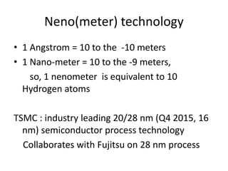 Neno(meter) technology
• 1 Angstrom = 10 to the -10 meters
• 1 Nano-meter = 10 to the -9 meters,
so, 1 nenometer is equivalent to 10
Hydrogen atoms
TSMC : industry leading 20/28 nm (Q4 2015, 16
nm) semiconductor process technology
Collaborates with Fujitsu on 28 nm process
 
