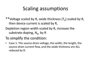Scaling assumptions
**Voltage scaled by R, oxide thickness (T0) scaled by R,
then device current is scaled by R,
Depletion region width scaled by R, increase the
substrate doping, NA, by R
To simplify the condition:
• Case 1: The source-drain voltage, the width, the length, the
source-drain current flow, and the oxide thickness are ALL
reduced by R.
 
