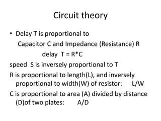 Circuit theory
• Delay T is proportional to
Capacitor C and Impedance (Resistance) R
delay T = R*C
speed S is inversely proportional to T
R is proportional to length(L), and inversely
proportional to width(W) of resistor: L/W
C is proportional to area (A) divided by distance
(D)of two plates: A/D
 