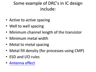Some example of DRC's in IC design
include:
• Active to active spacing
• Well to well spacing
• Minimum channel length of the transistor
• Minimum metal width
• Metal to metal spacing
• Metal fill density (for processes using CMP)
• ESD and I/O rules
• Antenna effect
 