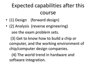 Expected capabilities after this
course
• (1) Design (forward design)
• (2) Analysis (reverse engineering)
see the exam problem sets.
(3) Get to know how to build a chip or
computer, and the working environment of
chip/computer design companies.
(4) The world trend in hardware and
software integration.
 