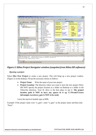 11
SHADAN COLLEGE of ENGINEERING & TECHNOLOGY I/I M. Tech (VLSI), II-SEM: D.S.D. with FPGA Lab
Figure 2: Xilinx Project Navigator window (snapshot from Xilinx ISE software)
Opening a project
Select File->New Project to create a new project. This will bring up a new project window
(Figure 2) on the desktop. Fill up the necessary entries as follows:
 Project Name: Write the name of your new project
 Project Location: The directory where you want to store the new project (Note:
DO NOT specify the project location as a folder on Desktop or a folder in the
Xilinxbin directory. Your H: drive is the best place to put it. The project
location path is NOT to have any spaces in it eg: C:NivashTAnew
labsample exerciseso_gate is NOT to be used)
Leave the top level module type as HDL.
Example: If the project name were “o_gate”, enter “o_gate” as the project name and then click
“Next”.
 