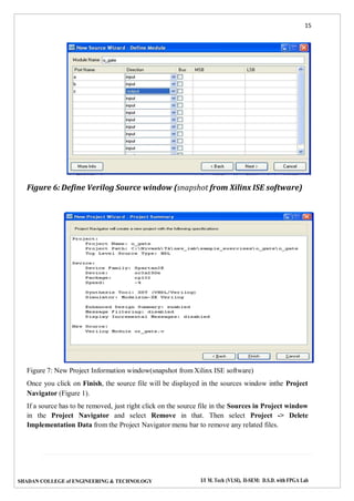 15
SHADAN COLLEGE of ENGINEERING & TECHNOLOGY I/I M. Tech (VLSI), II-SEM: D.S.D. with FPGA Lab
Figure 6: Define Verilog Source window (snapshot from Xilinx ISE software)
Figure 7: New Project Information window(snapshot from Xilinx ISE software)
Once you click on Finish, the source file will be displayed in the sources window inthe Project
Navigator (Figure 1).
If a source has to be removed, just right click on the source file in the Sources in Project window
in the Project Navigator and select Remove in that. Then select Project -> Delete
Implementation Data from the Project Navigator menu bar to remove any related files.
 