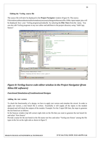 16
SHADAN COLLEGE of ENGINEERING & TECHNOLOGY I/I M. Tech (VLSI), II-SEM: D.S.D. with FPGA Lab
Editing the Verilog source file
The source file will now be displayed in the Project Navigator window (Figure 8). The source.
Filewindowcanbeusedasatexteditortomakeanynecessarychangestothesourcefile.Allthe input/output pins will
be displayed. Save your Verilog program periodically by selecting the File->Save from the menu. You
can also edit Verilog programs in any text editor and add them to the project directory using “Add Copy
Source”.
Figure 8: Verilog Source code editor window in the Project Navigator (from
Xilinx ISE software)
Functional Simulation of Combinational Designs
Adding the test vectors
To check the functionality of a design, we have to apply test vectors and simulate the circuit. In order to
apply test vectors, a test bench file is written. Essentially it will supply all the inputs to the module
designed and will check the outputs of the module. Example: For the 2 input OR Gate, the steps to generate
the test bench are as follows:
In the Sources window (top left corner) right click on the file that you want to generate the test bench for
and select ‘New Source’
Provide a name for the test bench in the file name text box and select ‘Verilog test fixture’ among the file
types in the list on the right side as shown in figure 9.
 