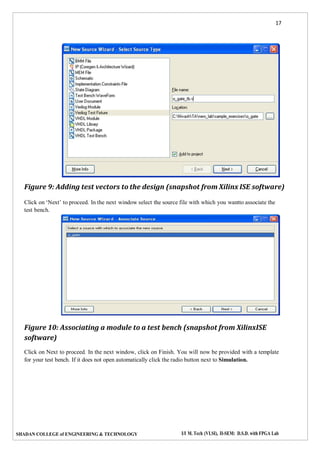 17
SHADAN COLLEGE of ENGINEERING & TECHNOLOGY I/I M. Tech (VLSI), II-SEM: D.S.D. with FPGA Lab
Figure 9: Adding test vectors to the design (snapshot from Xilinx ISE software)
Click on ‘Next’ to proceed. In the next window select the source file with which you wantto associate the
test bench.
Figure 10: Associating a module to a test bench (snapshot from XilinxISE
software)
Click on Next to proceed. In the next window, click on Finish. You will now be provided with a template
for your test bench. If it does not open automatically click the radio button next to Simulation.
 