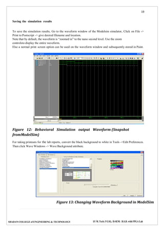 19
SHADAN COLLEGE of ENGINEERING & TECHNOLOGY I/I M. Tech (VLSI), II-SEM: D.S.D. with FPGA Lab
Saving the simulation results
To save the simulation results, Go to the waveform window of the Modelsim simulator, Click on File ->
Print to Postscript -> give desired filename and location.
Note that by default, the waveform is “zoomed in” to the nano second level. Use the zoom
controlsto display the entire waveform.
Else a normal print screen option can be used on the waveform window and subsequently stored in Paint.
Figure 12: Behavioral Simulation output Waveform (Snapshot
fromModelSim)
For taking printouts for the lab reports, convert the black background to white in Tools ->Edit Preferences.
Then click Wave Windows -> Wave Background attribute.
Figure 13: Changing Waveform Background in ModelSim
 