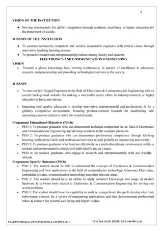 2
SHADAN COLLEGE of ENGINEERING & TECHNOLOGY I/I M. Tech (VLSI), II-SEM: D.S.D. with FPGA Lab
VISION OF THE INSTITUTION
● Striving continuously for global recognition through academic excellence in higher education for
the betterment of society.
MISSION OF THE INSTITUTION
● To produce technically competent and socially responsible engineers with ethical values through
innovative teaching learning process.
● To promote research and entrepreneurship culture among faculty and students.
ELECTRONICS AND COMMUNICATION ENGINEERING
VISION
 Towards a global knowledge hub, striving continuously in pursuit of excellence in education,
research, entrepreneurship and providing technological services to the society.
MISSION
 To turn out full-fledged Engineers in the field of Electronics & Communication Engineering with an
overall back-ground suitable for making a successful career either in industry/research or higher
education in India and abroad.
 Imparting total quality education to develop innovative, entrepreneurial and professional fit for a
globally competitive environment, fostering product-oriented research for establishing self-
sustaining creative centers to serve the societal needs.
Programme Educational Objectives (PEOs)
 PEO 1: To produce graduates who can demonstrate technical competence in the field of Electronics
and Communication Engineering and develop solutions to the complex problems.
 PEO 2: To produce graduates who can demonstrate professional competence through life-long
learning, professional skills and professional activities related globally to engineering and society.
 PEO 3: To produce graduates who function effectively in a multi-disciplinary environment within a
societal and environmental context, both individually and as a team.
 PEO 4: To produce graduates who engage in research and entrepreneurship with eco-friendly
attitude.
Programme Specific Outcomes (PSOs)
 PSO 1: The student should be able to understand the concepts of Electronics & Communication
Engineering and their applications in the field of semiconductor technology, Consumer Electronics,
embedded systems, communication/networking and other relevant areas.
 PSO 2: The student should have an ability to apply technical knowledge and usage of modern
hardware & software tools related to Electronics & Communication Engineering for solving real
world problems
 PSO 3: The student should have the capability to analyze, comprehend, design & develop electronic
subsystems/ systems for a variety of engineering applications and thus demonstrating professional
ethics & concern for societal well-being and higher studies.
 