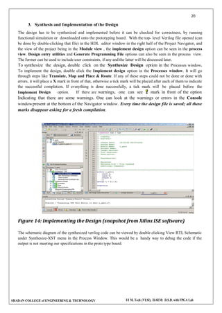 20
SHADAN COLLEGE of ENGINEERING & TECHNOLOGY I/I M. Tech (VLSI), II-SEM: D.S.D. with FPGA Lab
3. Synthesis and Implementation of the Design
The design has to be synthesized and implemented before it can be checked for correctness, by running
functional simulation or downloaded onto the prototyping board. With the top- level Verilog file opened (can
be done by double-clicking that file) in the HDL editor window in the right half of the Project Navigator, and
the view of the project being in the Module view , the implement design option can be seen in the process
view. Design entry utilities and Generate Programming File options can also be seen in the process view.
The former can be used to include user constraints, if any and the latter will be discussed later.
To synthesize the design, double click on the Synthesize Design option in the Processes window.
To implement the design, double click the Implement design option in the Processes window. It will go
through steps like Translate, Map and Place & Route. If any of these steps could not be done or done with
errors, it will place a X mark in front of that, otherwise a tick mark will be placed after each of them to indicate
the successful completion. If everything is done successfully, a tick mark will be placed before the
Implement Design option. If there are warnings, one can see mark in front of the option
Indicating that there are some warnings. One can look at the warnings or errors in the Console
windowpresent at the bottom of the Navigator window. Every time the design file is saved; all these
marks disappear asking for a fresh compilation.
Figure 14: Implementing the Design (snapshot from Xilinx ISE software)
The schematic diagram of the synthesized verilog code can be viewed by double clicking View RTL Schematic
under Synthesize-XST menu in the Process Window. This would be a handy way to debug the code if the
output is not meeting our specifications in the proto type board.
 