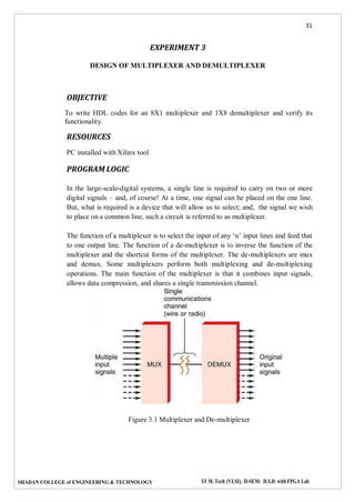 31
SHADAN COLLEGE of ENGINEERING & TECHNOLOGY I/I M. Tech (VLSI), II-SEM: D.S.D. with FPGA Lab
EXPERIMENT 3
DESIGN OF MULTIPLEXER AND DEMULTIPLEXER
OBJECTIVE
To write HDL codes for an 8X1 multiplexer and 1X8 demultiplexer and verify its
functionality.
RESOURCES
PC installed with Xilinx tool
PROGRAM LOGIC
In the large-scale-digital systems, a single line is required to carry on two or more
digital signals – and, of course! At a time, one signal can be placed on the one line.
But, what is required is a device that will allow us to select; and, the signal we wish
to place on a common line, such a circuit is referred to as multiplexer.
The function of a multiplexer is to select the input of any ‘n’ input lines and feed that
to one output line. The function of a de-multiplexer is to inverse the function of the
multiplexer and the shortcut forms of the multiplexer. The de-multiplexers are mux
and demux. Some multiplexers perform both multiplexing and de-multiplexing
operations. The main function of the multiplexer is that it combines input signals,
allows data compression, and shares a single transmission channel.
Figure 3.1 Multiplexer and De-multiplexer
 