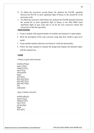 36
SHADAN COLLEGE of ENGINEERING & TECHNOLOGY I/I M. Tech (VLSI), II-SEM: D.S.D. with FPGA Lab
b. To obtain the successive second binary bit, perform the EX-OR operation
between the first bit or most significant digit of binary to the second bit of the
given grey code.
c. To obtain the successive third binary bit, perform the EX-OR operation between
the second bit or most significant digit of binary to the third MSD (most
significant digit) of grey code and so on for the next successive binary bits
conversion to find the equivalent.
PROCEDURE
1. Create a module with required number of variables and mention it’s input/output.
2. Write the description of the code converter using data flow model or gate level
model.
3. Create another module referred as test bench to verify the functionality.
4. Follow the steps required to simulate the design and compare the obtained output
with the required one.
CODE
// binary to gray code converter
module p7(b,g);
input [3:0] b;
output [3:0] g;
reg [3:0] g;
always@(b)
begin
g[3]=b[3];
g[2]=b[3]^b[2];
g[1]=b[2]^b[1];
g[0]=b[1]^b[0];
end
endmodule
//gray to binary converter
module p8(g,b);
input [3:0] g;
output [3:0] b;
reg [3:0] b;
always@(g)
begin
b[3]=g[3];
 