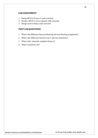 38
SHADAN COLLEGE of ENGINEERING & TECHNOLOGY I/I M. Tech (VLSI), II-SEM: D.S.D. with FPGA Lab
LAB ASSIGNMENT
1. Design BCD to Excess-3 code converter.
2. Design a BCD to seven segment code converter.
3. Design octal to binary code converter.
POST LAB QUESTIONS
1. What is the difference between blocking and non-blocking assignments?
2. What is the difference between case x and case statements?
3. What is this `timescale compiler directive?
4. What is sensitivity list?
 