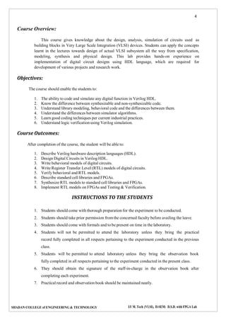 4
SHADAN COLLEGE of ENGINEERING & TECHNOLOGY I/I M. Tech (VLSI), II-SEM: D.S.D. with FPGA Lab
Course Overview:
This course gives knowledge about the design, analysis, simulation of circuits used as
building blocks in Very Large Scale Integration (VLSI) devices. Students can apply the concepts
learnt in the lectures towards design of actual VLSI subsystem all the way from specification,
modeling, synthesis and physical design. This lab provides hands-on experience on
implementation of digital circuit designs using HDL language, which are required for
development of various projects and research work.
Objectives:
The course should enable the students to:
1. The ability to code and simulate any digital function in Verilog HDL.
2. Know the difference between synthesizable and non-synthesizable code.
3. Understand library modeling, behavioral code and the differences between them.
4. Understand the differences between simulator algorithms.
5. Learn good coding techniques per current industrial practices.
6. Understand logic verification using Verilog simulation.
Course Outcomes:
After completion of the course, the student will be able to:
1. Describe Verilog hardware description languages (HDL).
2. Design Digital Circuits in Verilog HDL.
3. Write behavioral models of digital circuits.
4. Write Register Transfer Level (RTL) models of digital circuits.
5. Verify behavioral and RTL models.
6. Describe standard cell libraries and FPGAs.
7. Synthesize RTL models to standard cell libraries and FPGAs.
8. Implement RTL models on FPGAs and Testing & Verification.
INSTRUCTIONS TO THE STUDENTS
1. Students should come with thorough preparation for the experiment to be conducted.
2. Students should take prior permission from the concerned faculty before availing the leave.
3. Students should come with formals and to be present on time in the laboratory.
4. Students will not be permitted to attend the laboratory unless they bring the practical
record fully completed in all respects pertaining to the experiment conducted in the previous
class.
5. Students will be permitted to attend laboratory unless they bring the observation book
fully completed in all respects pertaining to the experiment conducted in the present class.
6. They should obtain the signature of the staff-in-charge in the observation book after
completing each experiment.
7. Practical record and observation book should be maintained neatly.
 