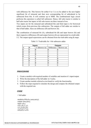 40
SHADAN COLLEGE of ENGINEERING & TECHNOLOGY I/I M. Tech (VLSI), II-SEM: D.S.D. with FPGA Lab
with difference bit. This borrow bit (either 0 or 1) is to be added to the next higher
significant bit of minuend and then next corresponding bit of subtrahend to be
subtracted from this. It will continue up to MSB. The combinational logic circuit
performs this operation is called full subtractor. Hence, full subs tractor is similar to
half subs tractor but inputs in full subs tractor are three instead of two.
Two inputs are for the minuend and subtrahend bits and third input is for borrowed
which comes from previous bits subtraction. The outputs of full adder are similar to
that of half adder, these are difference (D) and borrow (b).
The combination of minuend bit (A), subtrahend bit (B) and input borrow (bi) and
their respective differences (D) and output borrows (b) are represented in a truth table
5.2. The output signal expressions can be obtained from the truth table using K-maps.
Table 5.1 Truth table for 1-bit subtractor adder
Inputs Outputs
A B C (Borrow in) Difference Borrow out
0 0 0 0 0
0 0 1 1 1
0 1 0 1 1
0 1 1 0 1
1 0 0 1 0
1 0 1 0 0
1 1 0 0 0
1 1 1 1 1
PROCEDURE
1. Create a module with required number of variables and mention it’s input/output.
2. Write the description of the full adder in 3 styles.
3. Create another module referred as test bench to verify the functionality.
4. Follow the steps required to simulate the design and compare the obtained output
with the required one.
CODE
// full adder
module p10(a,b,c,sum,carry);
output sum,carry;
input a,b,c;
wire y0,y1,y2;
xor g1(y0,a,b);
and g2(y1,a,b);
 